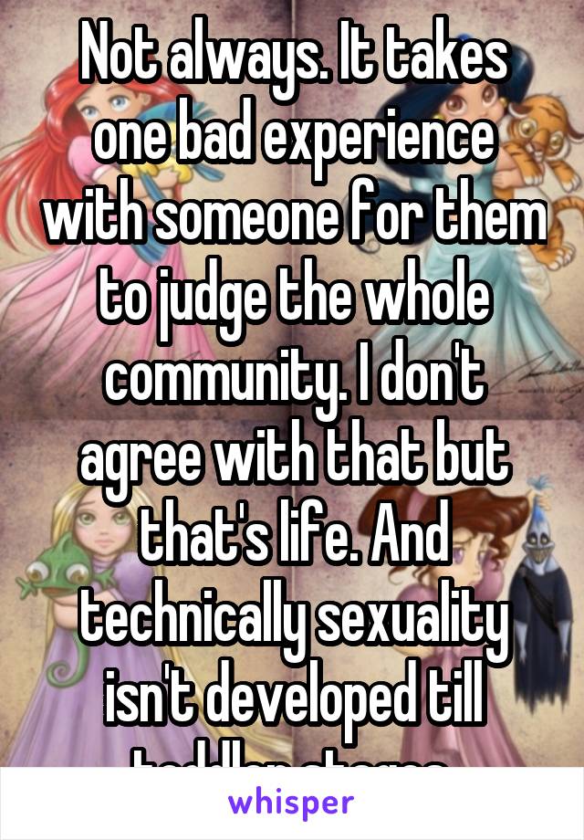 Not always. It takes one bad experience with someone for them to judge the whole community. I don't agree with that but that's life. And technically sexuality isn't developed till toddler stages.