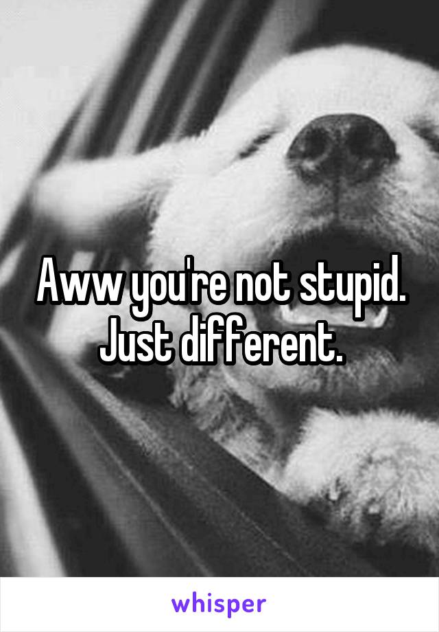 Aww you're not stupid. Just different.