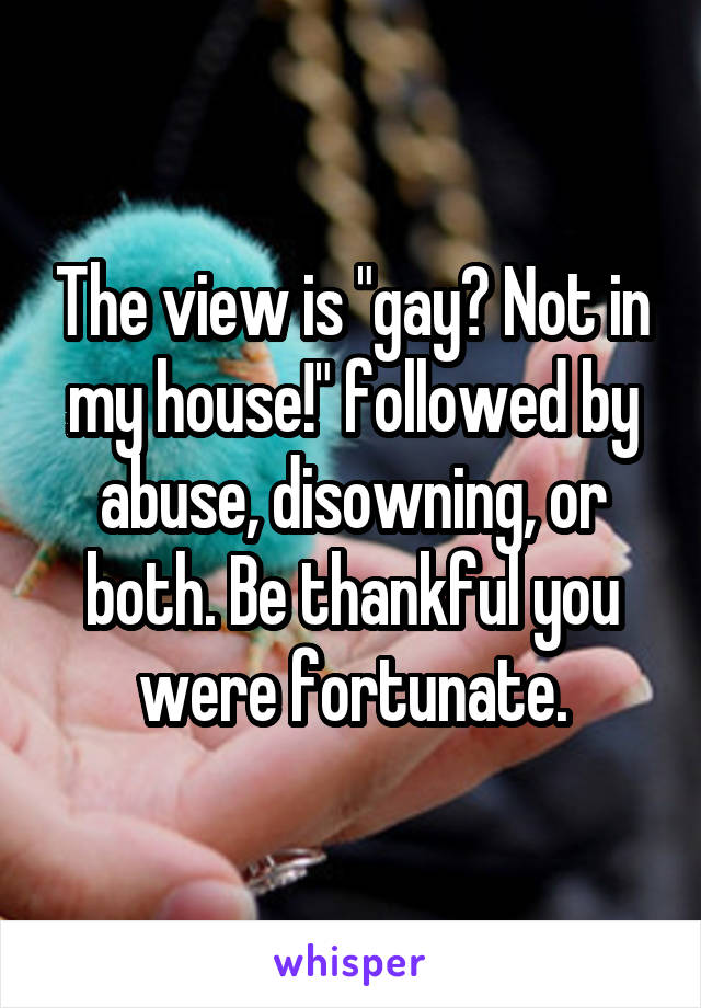 The view is "gay? Not in my house!" followed by abuse, disowning, or both. Be thankful you were fortunate.