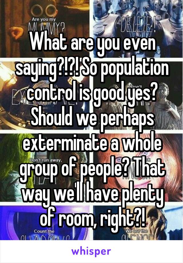 What are you even saying?!?! So population control is good yes? Should we perhaps exterminate a whole group of people? That way we'll have plenty of room, right?!