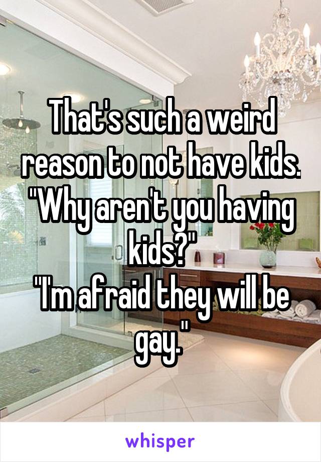 That's such a weird reason to not have kids.
"Why aren't you having kids?"
"I'm afraid they will be gay."