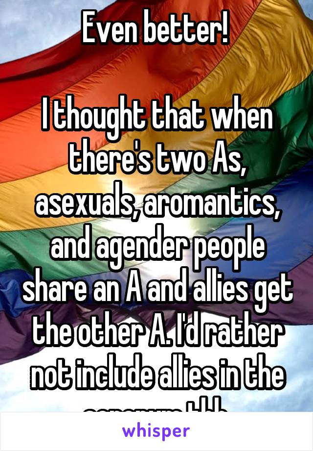 Even better! 

I thought that when there's two As, asexuals, aromantics, and agender people share an A and allies get the other A. I'd rather not include allies in the acronym tbh 