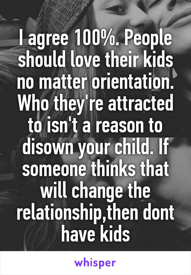 I agree 100%. People should love their kids no matter orientation. Who they're attracted to isn't a reason to disown your child. If someone thinks that will change the relationship,then dont have kids