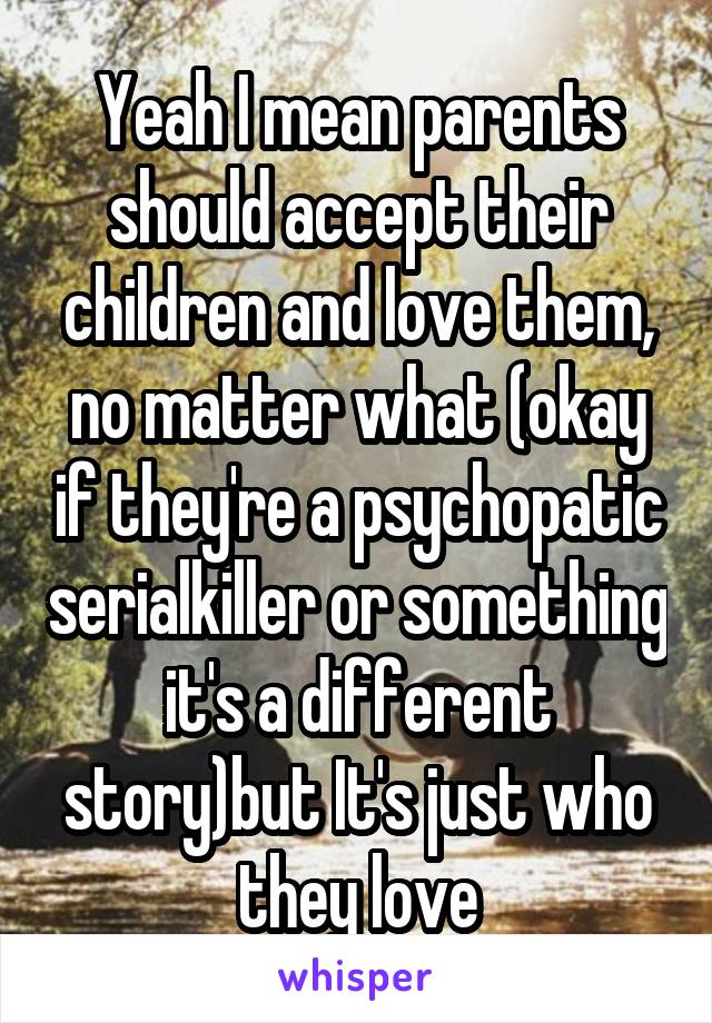 Yeah I mean parents should accept their children and love them, no matter what (okay if they're a psychopatic serialkiller or something it's a different story)but It's just who they love