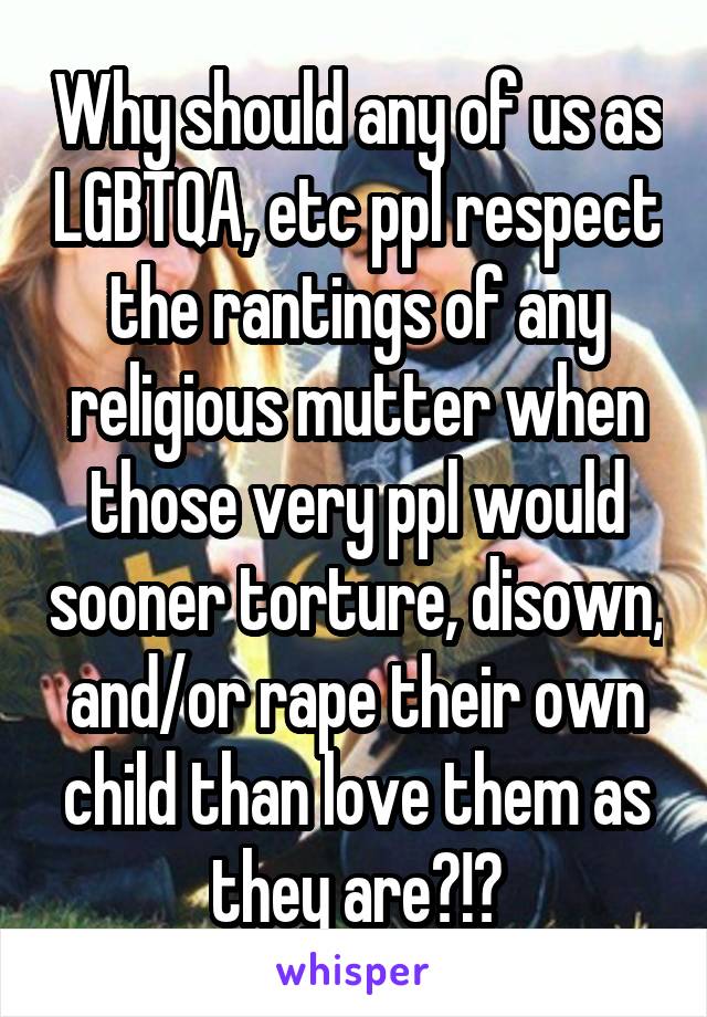 Why should any of us as LGBTQA, etc ppl respect the rantings of any religious mutter when those very ppl would sooner torture, disown, and/or rape their own child than love them as they are?!?