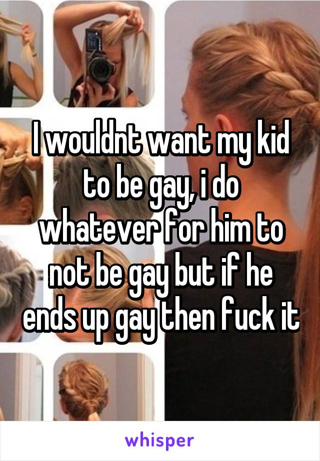 I wouldnt want my kid to be gay, i do whatever for him to not be gay but if he ends up gay then fuck it