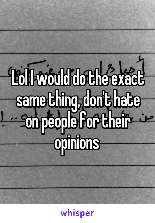 Lol I would do the exact same thing, don't hate on people for their opinions 