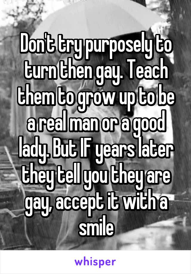 Don't try purposely to turn then gay. Teach them to grow up to be a real man or a good lady. But IF years later they tell you they are gay, accept it with a smile