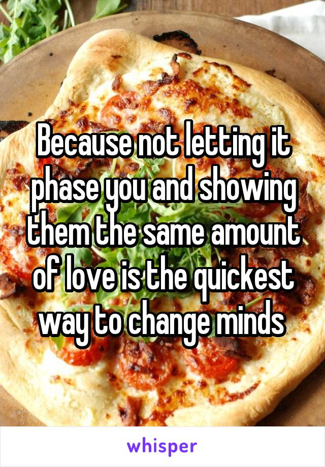 Because not letting it phase you and showing them the same amount of love is the quickest way to change minds 