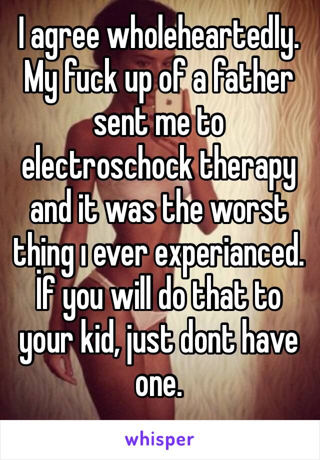 I agree wholeheartedly. My fuck up of a father sent me to electroschock therapy and it was the worst thing ı ever experianced. İf you will do that to your kid, just dont have one.