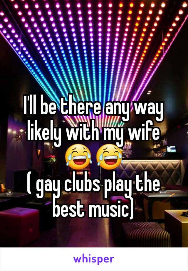 I'll be there any way likely with my wife 😂😂
( gay clubs play the best music)
