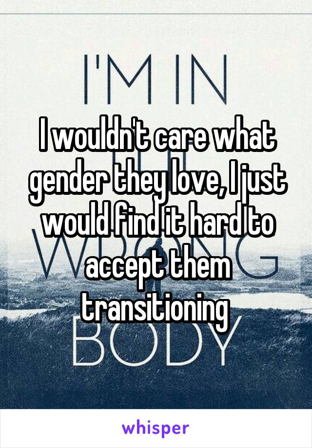 I wouldn't care what gender they love, I just would find it hard to accept them transitioning 