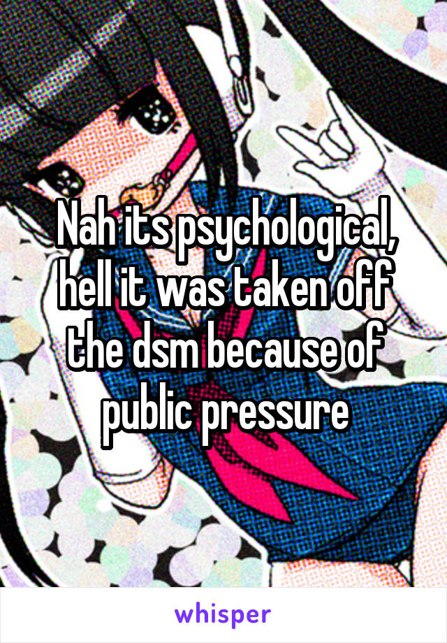 Nah its psychological, hell it was taken off the dsm because of public pressure