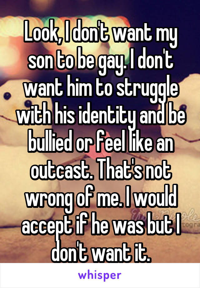 Look, I don't want my son to be gay. I don't want him to struggle with his identity and be bullied or feel like an outcast. That's not wrong of me. I would accept if he was but I don't want it.