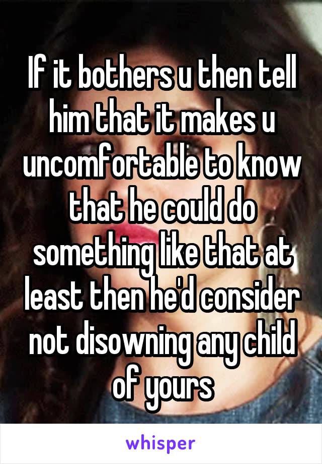 If it bothers u then tell him that it makes u uncomfortable to know that he could do something like that at least then he'd consider not disowning any child of yours