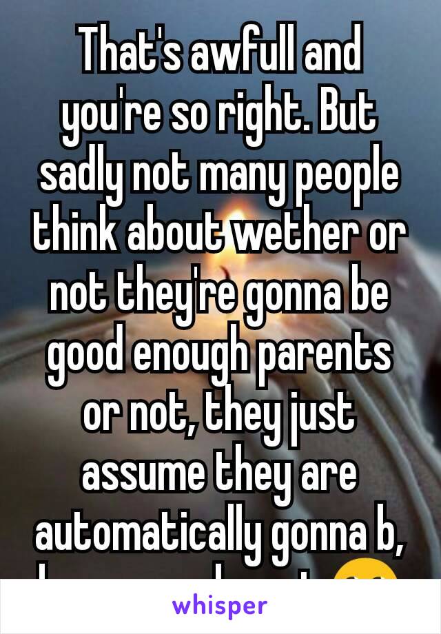 That's awfull and you're so right. But sadly not many people think about wether or not they're gonna be good enough parents or not, they just assume they are automatically gonna b, because why not 🙄