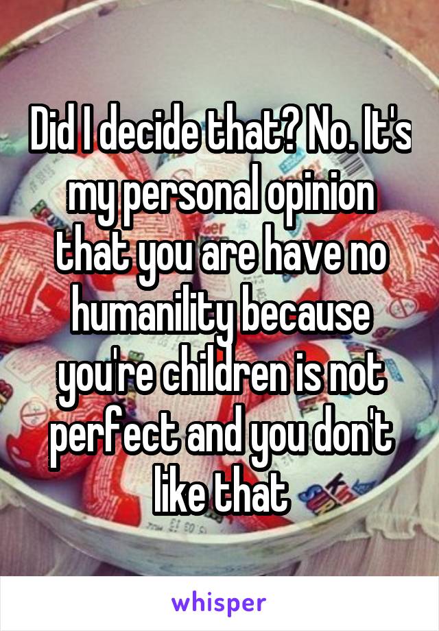 Did I decide that? No. It's my personal opinion that you are have no humanility because you're children is not perfect and you don't like that