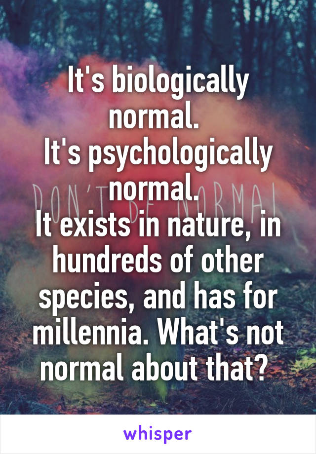 It's biologically normal. 
It's psychologically normal. 
It exists in nature, in hundreds of other species, and has for millennia. What's not normal about that? 