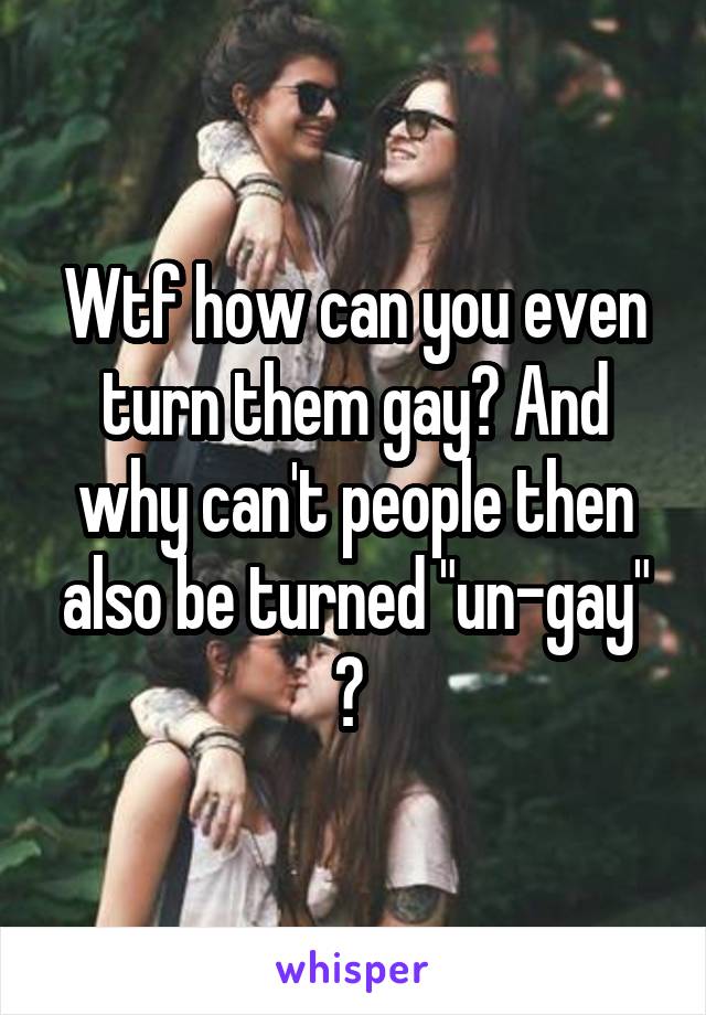 Wtf how can you even turn them gay? And why can't people then also be turned "un-gay" ? 