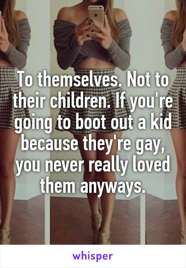 To themselves. Not to their children. If you're going to boot out a kid because they're gay, you never really loved them anyways.