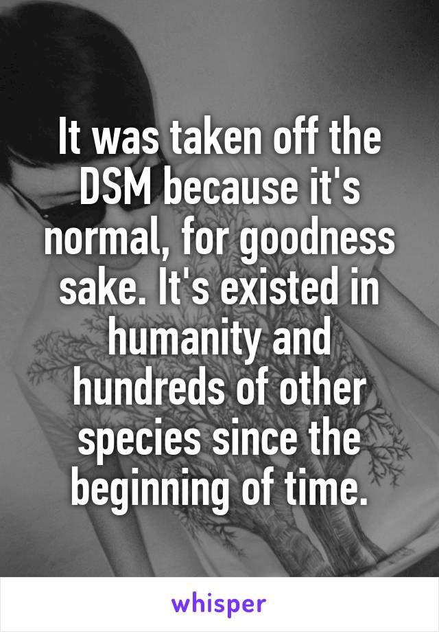 It was taken off the DSM because it's normal, for goodness sake. It's existed in humanity and hundreds of other species since the beginning of time.