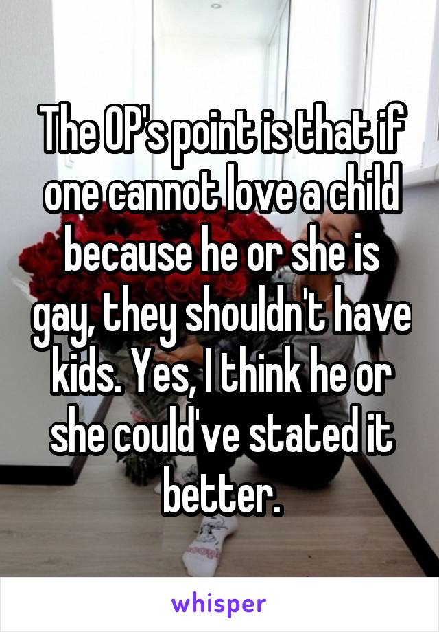 The OP's point is that if one cannot love a child because he or she is gay, they shouldn't have kids. Yes, I think he or she could've stated it better.