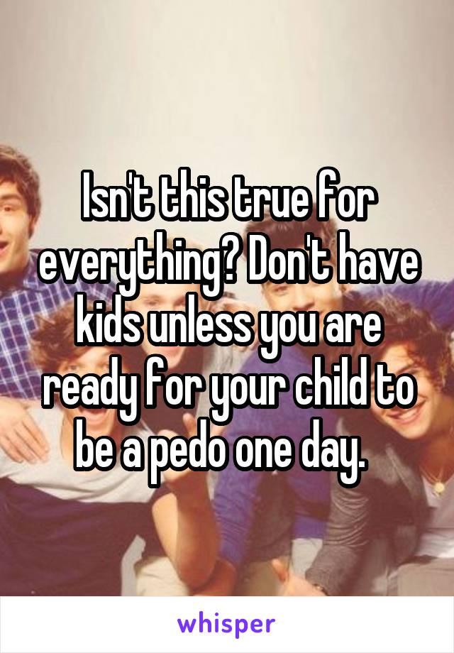 Isn't this true for everything? Don't have kids unless you are ready for your child to be a pedo one day.  