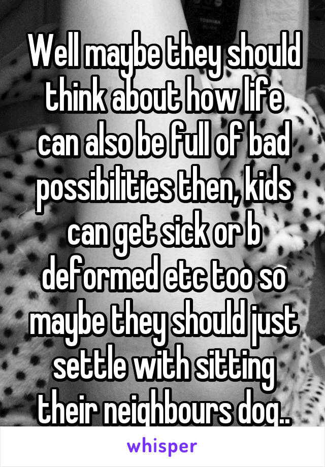 Well maybe they should think about how life can also be full of bad possibilities then, kids can get sick or b deformed etc too so maybe they should just settle with sitting their neighbours dog..