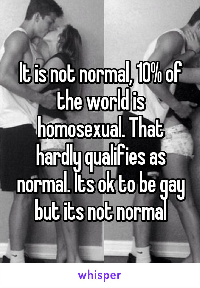 It is not normal, 10% of the world is homosexual. That hardly qualifies as normal. Its ok to be gay but its not normal