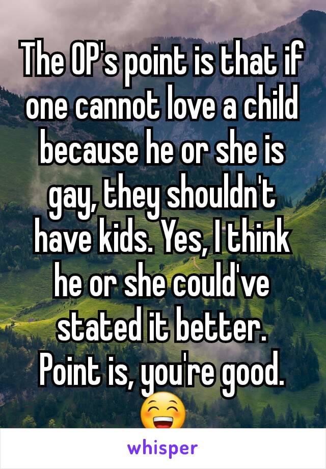 The OP's point is that if one cannot love a child because he or she is gay, they shouldn't have kids. Yes, I think he or she could've stated it better.
Point is, you're good. 😁