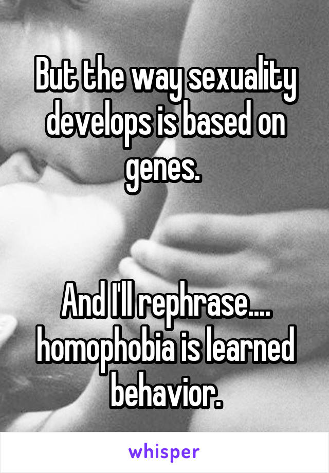 But the way sexuality develops is based on genes. 


And I'll rephrase.... homophobia is learned behavior.