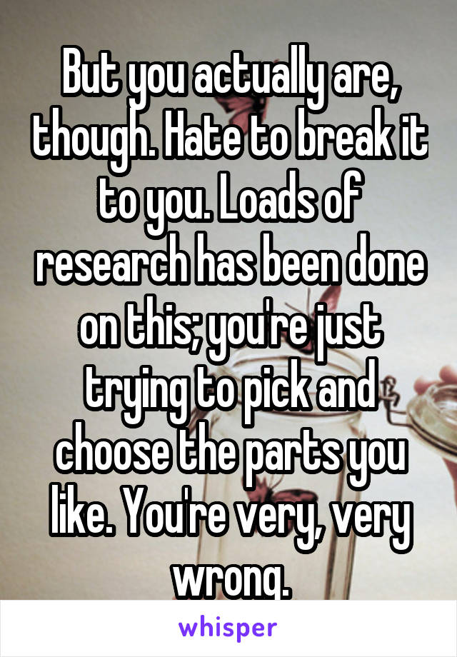 But you actually are, though. Hate to break it to you. Loads of research has been done on this; you're just trying to pick and choose the parts you like. You're very, very wrong.