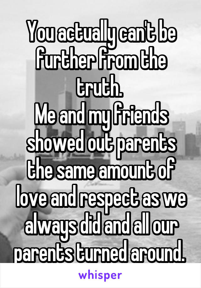 You actually can't be further from the truth. 
Me and my friends showed out parents the same amount of love and respect as we always did and all our parents turned around. 