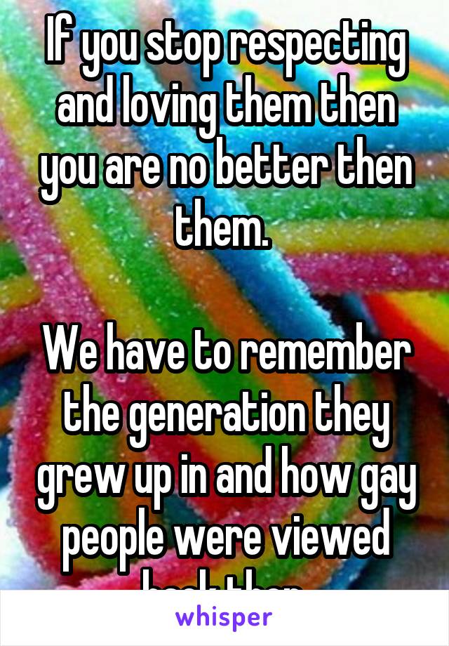 If you stop respecting and loving them then you are no better then them. 

We have to remember the generation they grew up in and how gay people were viewed back then 