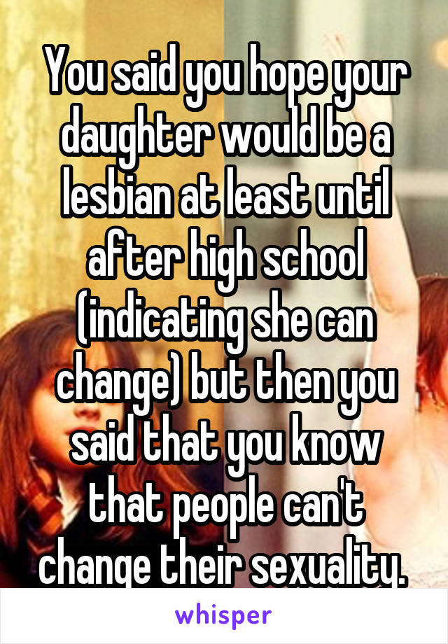 You said you hope your daughter would be a lesbian at least until after high school (indicating she can change) but then you said that you know that people can't change their sexuality. 