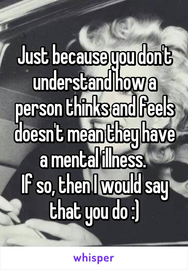 Just because you don't understand how a person thinks and feels doesn't mean they have a mental illness. 
If so, then I would say that you do :)