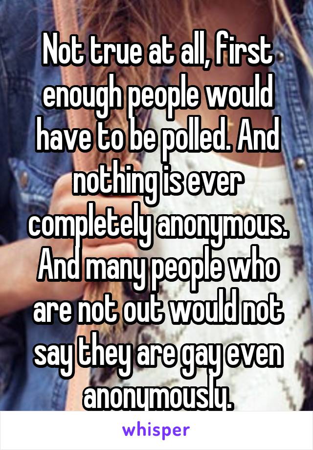 Not true at all, first enough people would have to be polled. And nothing is ever completely anonymous. And many people who are not out would not say they are gay even anonymously.