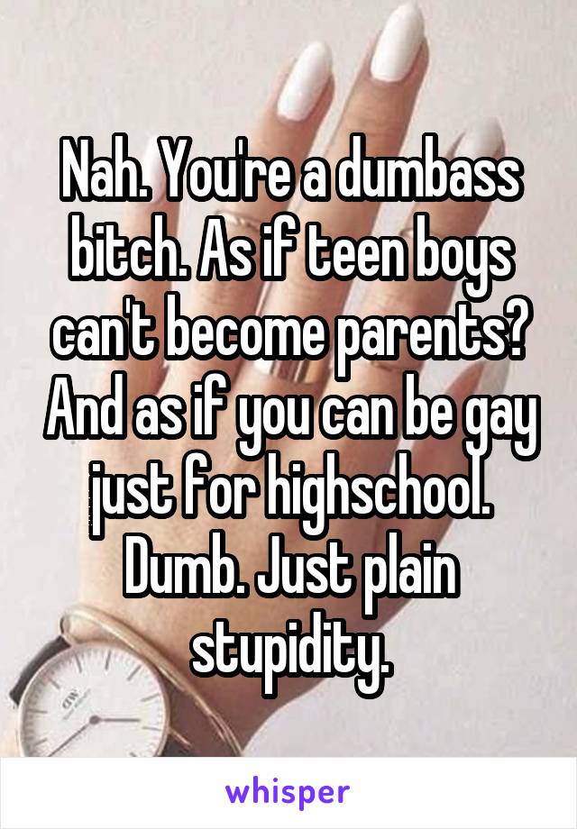 Nah. You're a dumbass bitch. As if teen boys can't become parents? And as if you can be gay just for highschool. Dumb. Just plain stupidity.