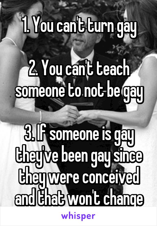 1. You can't turn gay

2. You can't teach someone to not be gay

3. If someone is gay they've been gay since they were conceived and that won't change