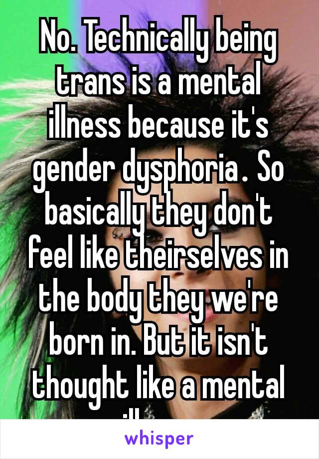 No. Technically being trans is a mental illness because it's gender dysphoria​. So basically they don't feel like theirselves in the body they we're born in. But it isn't thought like a mental illness