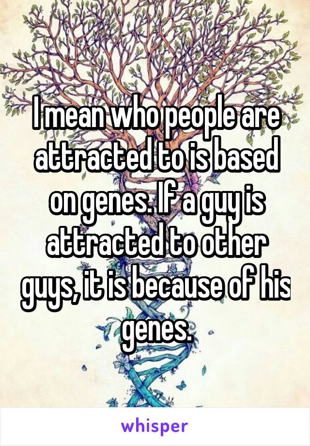 I mean who people are attracted to is based on genes. If a guy is attracted to other guys, it is because of his genes.