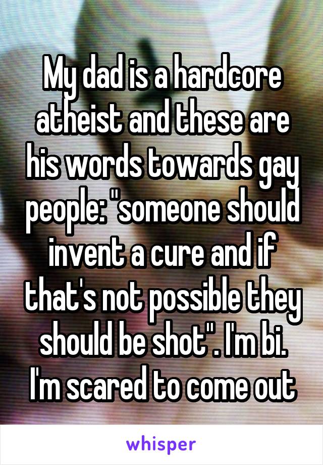 My dad is a hardcore atheist and these are his words towards gay people: "someone should invent a cure and if that's not possible they should be shot". I'm bi. I'm scared to come out