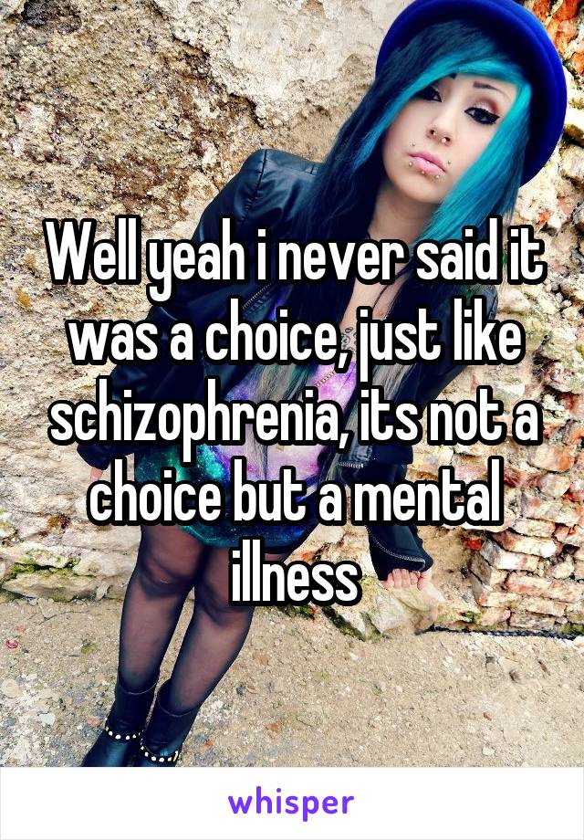 Well yeah i never said it was a choice, just like schizophrenia, its not a choice but a mental illness