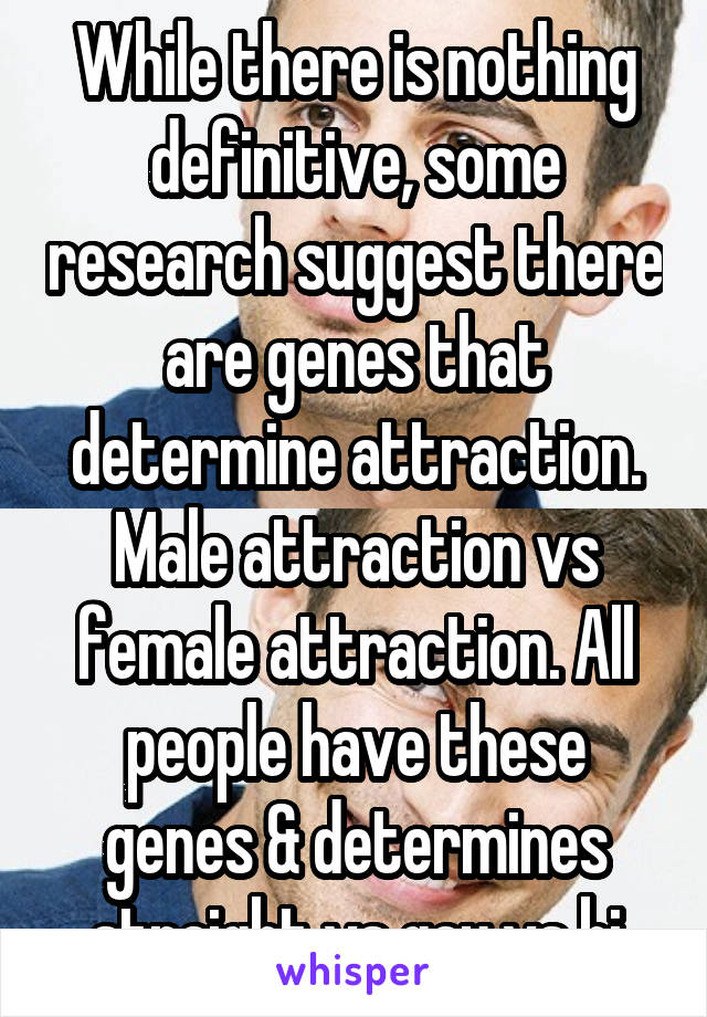 While there is nothing definitive, some research suggest there are genes that determine attraction. Male attraction vs female attraction. All people have these genes & determines straight vs gay vs bi