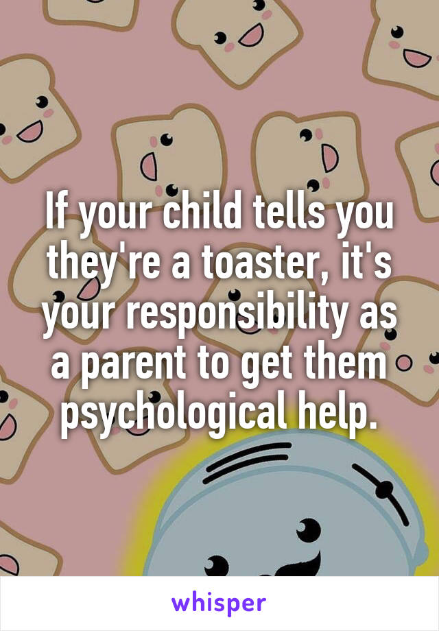 If your child tells you they're a toaster, it's your responsibility as a parent to get them psychological help.