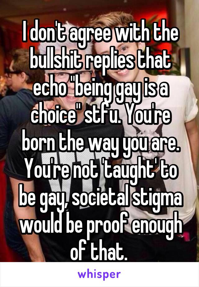 I don't agree with the bullshit replies that echo "being gay is a choice" stfu. You're born the way you are. You're not 'taught' to be gay, societal stigma would be proof enough of that. 