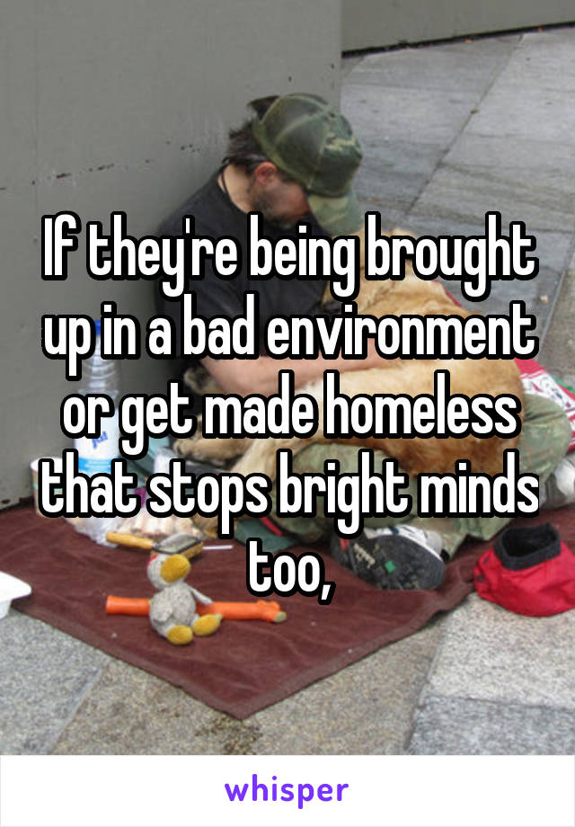 If they're being brought up in a bad environment or get made homeless that stops bright minds too,