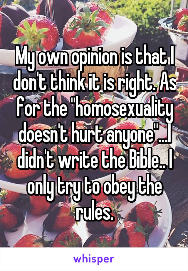 My own opinion is that I don't think it is right. As for the "homosexuality doesn't hurt anyone"...I didn't write the Bible.. I only try to obey the rules.