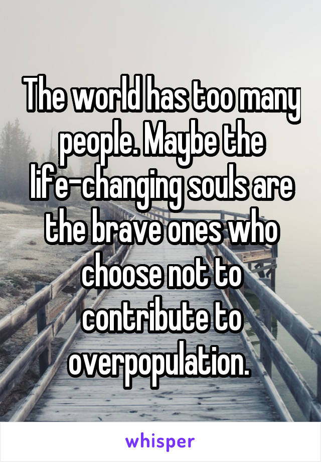 The world has too many people. Maybe the life-changing souls are the brave ones who choose not to contribute to overpopulation. 