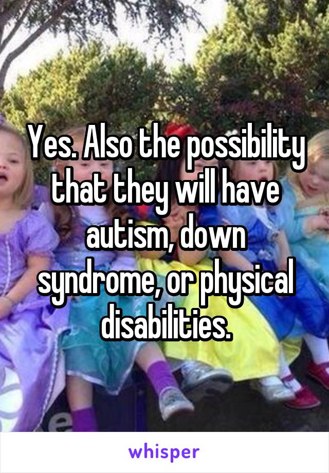 Yes. Also the possibility that they will have autism, down syndrome, or physical disabilities.